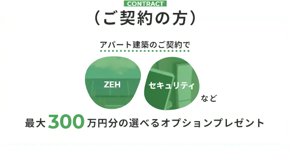 contract（ご契約の方） アパート建築のご契約でZEH・セキュリティなど最大300万円分の選べるオプションプレゼント