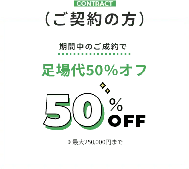 contract（ご契約の方） 期間中のご成約で足場代50％オフ ※最大250,000円まで